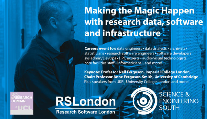 Making the Magic Happen with research data, software & infrastructure. Online careers event on 26 May 2022 for Research Technology Professionals including data engineers, data analysts, archivists, informaticians, statisticians, research software engineers, software developers, sys admin/DevOps, HPC experts, audio-visual technologists and individuals staffing core facilities. Keynote from Professor Neil Ferguson of Imperial College London. Chaired by Professor Professor Anne Ferguson-Smith from the University of Cambridge. This event is organised by Science and Engineering South, in collaboration with RSLondon and UCL eResearch Domain.