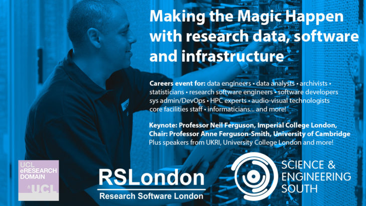 Making the Magic Happen with research data, software & infrastructure. Online careers event on 26 May 2022 for Research Technology Professionals including data engineers, data analysts, archivists, informaticians, statisticians, research software engineers, software developers, sys admin/DevOps, HPC experts, audio-visual technologists and individuals staffing core facilities. Keynote from Professor Neil Ferguson of Imperial College London. Chaired by Professor Professor Anne Ferguson-Smith from the University of Cambridge. This event is organised by Science and Engineering South, in collaboration with RSLondon and UCL eResearch Domain.